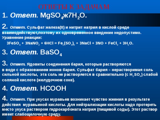 ОТВЕТЫ К ЗАДАЧАМ 1. Ответ . MgSO 4 ж7Н 2 О. 2.  Ответ . Cульфат железа(II) и нитрит натрия в кислой среде взаимодействуют,поэтому их одновременное введение недопустимо. Уравнение реакции:  3FeSO 4 + 3NaNO 2 + 6HCl = Fe 2 (SO 4 ) 3 + 3NaCl + 3NO + FeCl 3 + 3H 2 O. 3. Ответ . ВаSO 4 3.  Ответ. Ядовиты соединения бария, которые растворяются  в воде с образованием ионов бария. Сульфат бария – нерастворимая соль сильной кислоты, эта соль не растворяется в сравнительно (с H 2 SO 4 ) слабой соляной кислоте (желудочном соке). 4. Ответ . НСООН 4.  Ответ . При укусах муравьев возникает чувство жжения в результате действия муравьиной кислоты. Для нейтрализации кислоты надо протереть место укуса раствором гидрокарбоната натрия (пищевой соды). Этот раствор имеет слабощелочную среду.