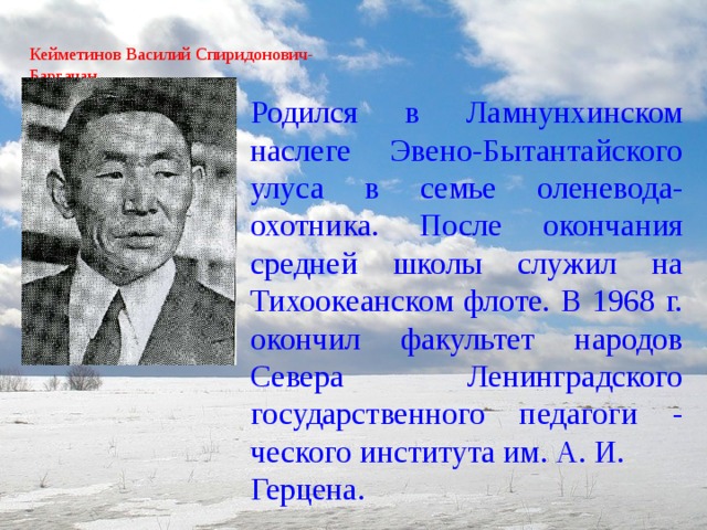 Кейметинов Василий Спиридонович-  Баргачан   Родился в Ламнунхинском наслеге Эвено-Бытантайского улуса в семье оленевода-охотника. После окончания средней школы служил на Тихоокеанском флоте. В 1968 г. окончил факультет народов Севера Ленинградского государственного педагоги - ческого института им. А. И. Герцена.   