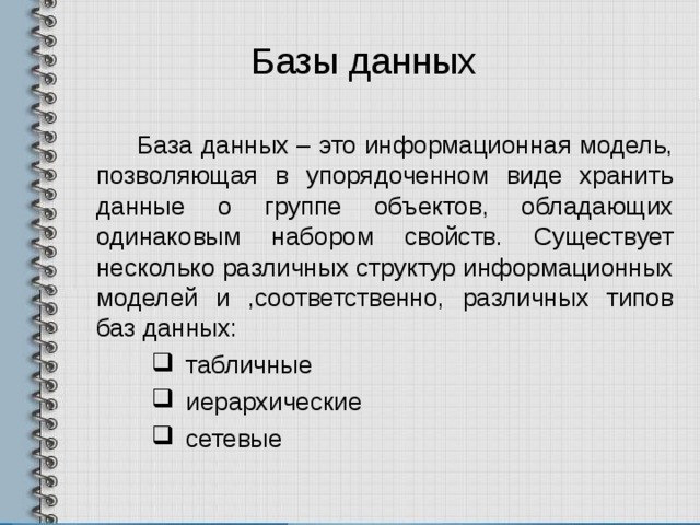 Базы данных База данных – это информационная модель, позволяющая в упорядоченном виде хранить данные о группе объектов, обладающих одинаковым набором свойств. Существует несколько различных структур информационных моделей и ,соответственно, различных типов баз данных: табличные иерархические сетевые табличные иерархические сетевые 