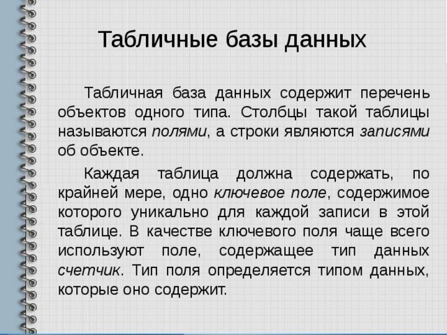 Табличные базы данных Табличная база данных содержит перечень объектов одного типа. Столбцы такой таблицы называются полями , а строки являются записями об объекте. Каждая таблица должна содержать, по крайней мере, одно ключевое поле , содержимое которого уникально для каждой записи в этой таблице. В качестве ключевого поля чаще всего используют поле, содержащее тип данных счетчик . Тип поля определяется типом данных, которые оно содержит. 