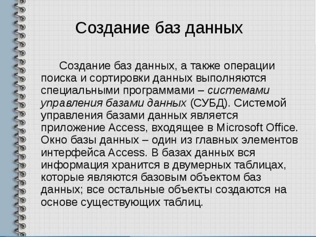 Создание баз данных Создание баз данных, а также операции поиска и сортировки данных выполняются специальными программами – системами управления базами данных (СУБД). Системой управления базами данных является приложение Access, входящее в Microsoft Office. Окно базы данных – один из главных элементов интерфейса Access. В базах данных вся информация хранится в двумерных таблицах, которые являются базовым объектом баз данных; все остальные объекты создаются на основе существующих таблиц. 