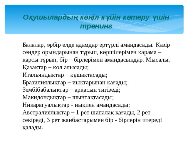 Оқушылардың көңіл күйін көтеру үшін тренинг Балалар, әрбір елде адамдар әртүрлі амандасады. Қазір сендер орындарынан тұрып, көршілерімен қарама –қарсы тұрып, бір – бірлерімен амандасындар. Мысалы, Қазақтар – қол алысады; Итальяндықтар – құшақтасады; Бразилиялықтар – иықтарынан қағады; Зембібабалықтар – арқасын тигізеді; Макидондықтар – шынтақтасады; Никарагуалықтар - иықпен амандасады; Австралиялықтар – 1 рет шапалақ қағады, 2 рет секіреді, 3 рет жанбастарымен бір - бірлерін итереді қалады. 