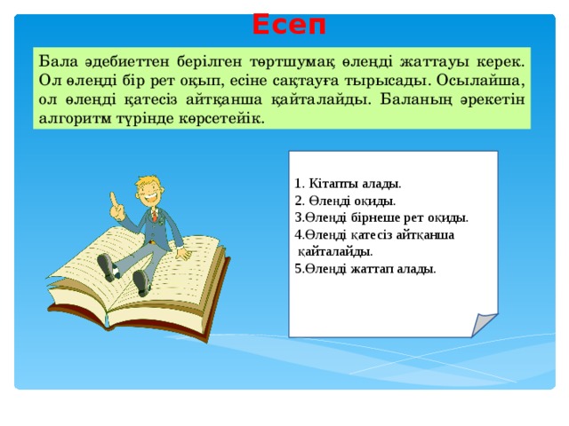 Есеп   Бала әдебиеттен берілген төртшумақ өлеңді жаттауы керек. Ол өлеңді бір рет оқып, есіне сақтауға тырысады. Осылайша, ол өлеңді қатесіз айтқанша қайталайды. Баланың әрекетін алгоритм түрінде көрсетейік. 1 . Кітапты алады. 2. Өлеңді оқиды. 3.Өлеңді бірнеше рет оқиды. 4.Өлеңді қатесіз айтқанша  қайталайды. 5.Өлеңді жаттап алады. 