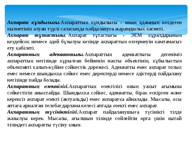 Ақпарат құндылығы. Ақпараттың құндылығы - оның адамның көздеген қызметінің алуан түрлі саласында пайдалануға жарамдылық қасиеті. Ақпарат тұтастығы.  Ақпарат тұтастығы - ЭЕМ құралдарының кездейсоқ немесе әдей бұзылуы кезінде ақпараттың өзгермеуін қамтамасыз ету қабілеті. Ақпараттың адекваттығы. Ақпараттың адекваттығы дегеніміз ақпараттың негізінде құрылған бейненің нақты объектінің, құбылыстың объективт i қалып-күй i не сәйкестік дәрежесі. Адекватты емес ақпарат толық емес немесе шындыққа сәйкес емес деректерд i немесе әд i стерд i пайдалану нег i з i нде пайда болады. Ақпараттың өзектілігі. Ақпараттың өзектілігі оның уақыт ағымына сәйкестігін анықтайды. Шындыққа сәйкес, адекватты, бірақ ескірген және керексіз ақпарат өзекті (актуальды) емес ақпаратқа айналады. Мысалы, осы аптаға арналған телебағдарлама келесі аптада өзекті емес ақпарат. Ақпараттың түсініктілігі. Ақпарат пайдаланушыға түсінікті тілде жазылуы керек. Мысалы, ағылшын тілінде сөйлейтін орта үшін қытай тіліндегі ақпаратты түсіну қиын. 