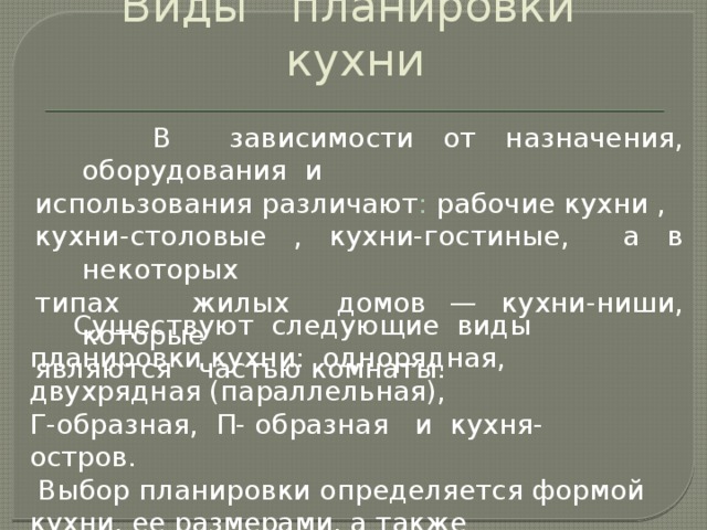 Виды планировки кухни  В зависимости от назначения, оборудования и использования различают : рабочие кухни , кухни-столовые , кухни-гостиные, а в некоторых типах жилых домов — кухни-ниши, которые являются частью комнаты.  Существуют следующие виды планировки кухни: однорядная, двухрядная (параллельная), Г-образная, П- образная и кухня-остров.  Выбор планировки определяется формой кухни, ее размерами, а также расположением в помещении окон и дверей.