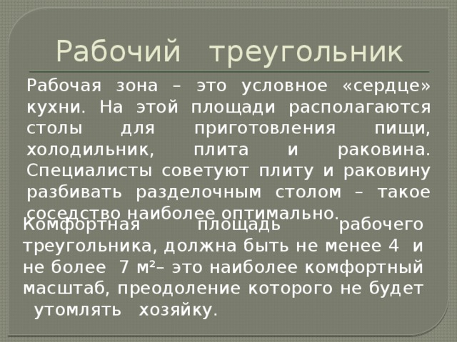 Рабочий треугольник Рабочая зона – это условное «сердце» кухни. На этой площади располагаются столы для приготовления пищи, холодильник, плита и раковина. Специалисты советуют плиту и раковину разбивать разделочным столом – такое соседство наиболее оптимально. Комфортная площадь рабочего треугольника, должна быть не менее 4 и не более 7 м²– это наиболее комфортный масштаб, преодоление которого не будет утомлять хозяйку.