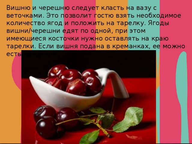 Вишню и черешню следует класть на вазу с веточками. Это позволит гостю взять необходимое количество ягод и положить на тарелку. Ягоды вишни/черешни едят по одной, при этом имеющиеся косточки нужно оставлять на краю тарелки. Если вишня подана в креманках, ее можно есть ложечкой. 