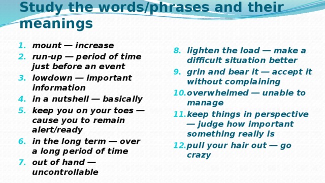 Study the words/phrases and their meanings mount ― increase run-up ― period of time just before an event lowdown ― important information in a nutshell ― basically keep you on your toes ― cause you to remain  alert/ready in the long term ― over a long period of time out of hand ― uncontrollable  lighten the load ― make a difficult situation  better grin and bear it ― accept it without complaining overwhelmed ― unable to manage keep things in perspective ― judge how important  something really is pull your hair out ― go crazy 