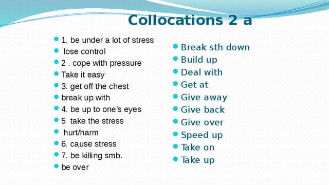 Collocations 2 a 1. be under a lot of stress  lose control 2 . cope with pressure Take it easy 3. get off the chest break up with 4. be up to one’s eyes 5 take the stress  hurt/harm 6. cause stress 7. be killing smb. be over Break sth down Build up Deal with Get at Give away Give back Give over Speed up Take on Take up 