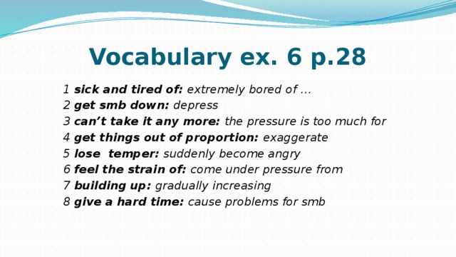 Vocabulary ex. 6 p.28 1 sick and tired of: extremely bored of … 2 get smb down: depress 3 can’t take it any more: the pressure is too  much for 4 get things out of proportion: exaggerate 5 lose temper: suddenly become angry 6 feel the strain of: come under pressure  from 7 building up: gradually increasing 8 give a hard time: cause problems  for smb 