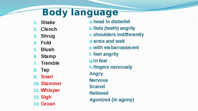 Body language Shake Clench Shrug Fold Blush Stamp Tremble Tap Snarl Stammer Whisper Sigh Groan  head in disbelief fists (teeth) angrily shoulders indifferently arms and wait with embarrassment feet angrily In fear fingers nervously  Angry Nervous Scared Relieved Agonized (in agony)  