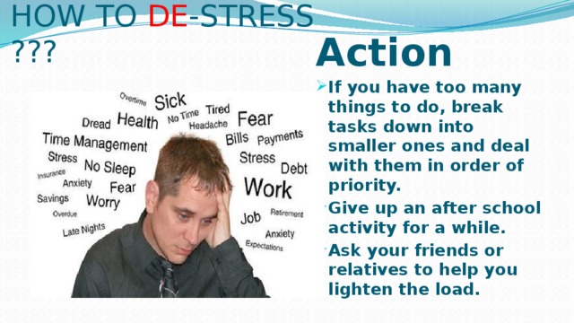 HOW TO DE -STRESS ??? Action If you have too many things to do, break tasks down into smaller ones and deal with them in order of priority. Give up an after school activity for a while. Ask your friends or relatives to help you lighten the load.  