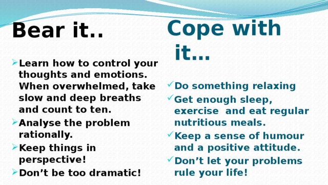 Cope with it…  Do something relaxing Get enough sleep, exercise and eat regular nutritious meals. Keep a sense of humour and a positive attitude. Don’t let your problems rule your life!  Bear it..  Learn how to control your thoughts and emotions. When overwhelmed, take slow and deep breaths and count to ten. Analyse the problem rationally. Keep things in perspective! Don’t be too dramatic! 