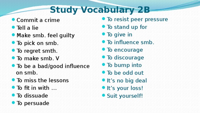 Study Vocabulary 2B To resist peer pressure To stand up for To give in To influence smb. To encourage To discourage To bump into To be odd out It’s no big deal It’s your loss! Suit yourself! Commit a crime Tell a lie Make smb. feel guilty To pick on smb. To regret smth. To make smb. V To be a bad/good influence on smb. To miss the lessons To fit in with … To dissuade To persuade 