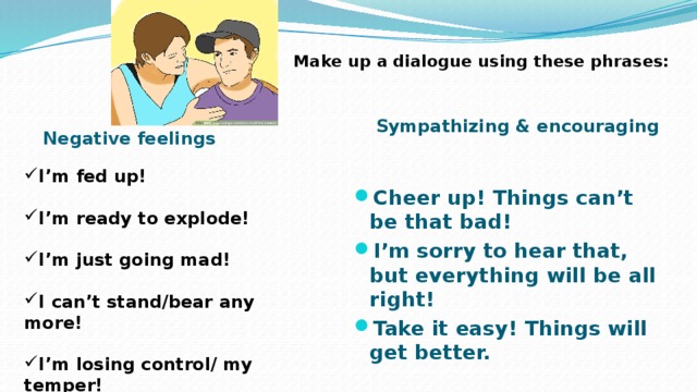 Make up a dialogue using these phrases: Negative feelings Sympathizing & encouraging  I’m fed up!  I’m ready to explode!  I’m just going mad!  I can’t stand/bear any more!  I’m losing control/ my temper! Cheer up! Things can’t be that bad! I’m sorry to hear that, but everything will be all right! Take it easy! Things will get better. 