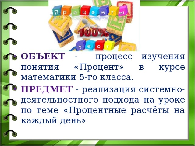 Объект  - процесс изучения понятия «Процент» в курсе математики 5-го класса. Предмет  - реализация системно-деятельностного подхода на уроке по теме «Процентные расчёты на каждый день»