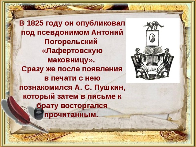   В 1825 году он опубликовал под псевдонимом Антоний Погорельский «Лафертовскую маковницу». Сразу же после появления в печати с нею познакомился А. С. Пушкин, который затем в письме к брату восторгался прочитанным. 