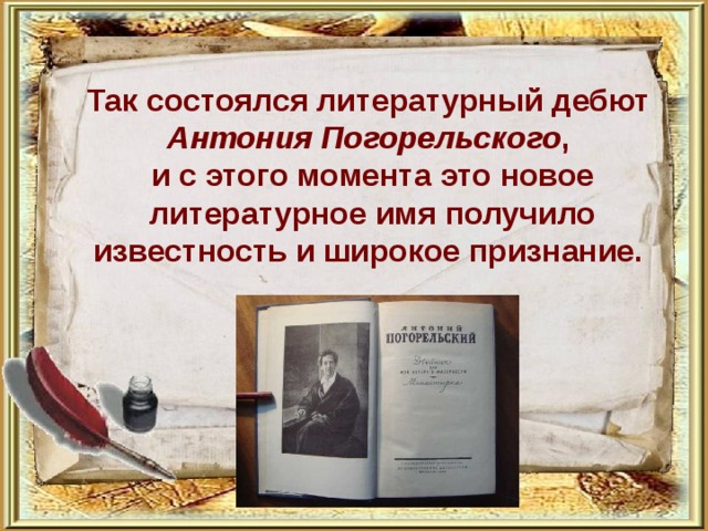         Так состоялся литературный дебют Антония Погорельского , и с этого момента это новое литературное имя получило известность и широкое признание. 