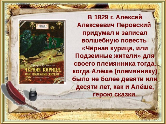           В 1829 г. Алексей Алексеевич Перовский придумал и записал волшебную повесть «Чёрная курица, или Подземные жители» для своего племянника тогда, когда Алёше (племяннику) было не более девяти или десяти лет, как и Алёше, герою сказки. 