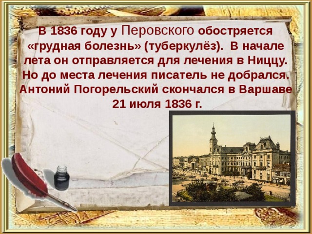           В 1836 году у Перовского обостряется «грудная болезнь» (туберкулёз). В начале лета он отправляется для лечения в Ниццу. Но до места лечения писатель не добрался. Антоний Погорельский скончался в Варшаве 21 июля 1836 г. 