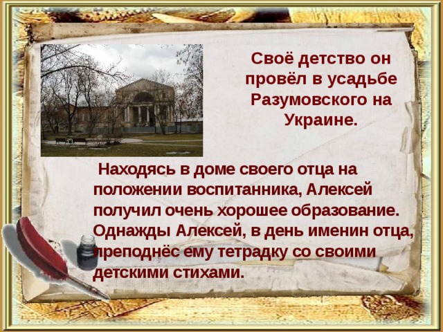 Своё детство он провёл в усадьбе Разумовского на Украине.     Находясь в доме своего отца на положении воспитанника, Алексей получил очень хорошее образование.  Однажды Алексей, в день именин отца, преподнёс ему тетрадку со своими детскими стихами.     