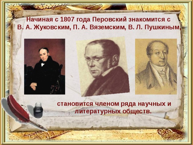  Начиная с 1807 года Перовский знакомится с В. А. Жуковским, П. А. Вяземским, В. Л. Пушкиным,            становится членом ряда научных и литературных обществ. 