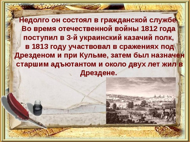   Недолго он состоял в гражданской службе. Во время отечественной войны 1812 года поступил в 3-й украинский казачий полк, в 1813 году участвовал в сражениях под Дрезденом и при Кульме, затем был назначен старшим адъютантом и около двух лет жил в Дрездене. 