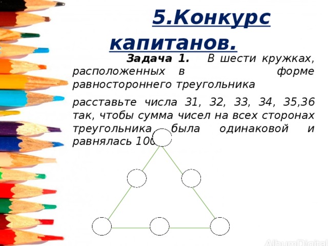  5.Конкурс капитанов.  Задача 1. В шести кружках, расположенных в форме равностороннего треугольника расставьте числа 31, 32, 33, 34, 35,36 так, чтобы сумма чисел на всех сторонах треугольника была одинаковой и равнялась 100. 