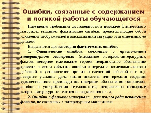 Ошибки, связанные с содержанием и логикой работы обучающегося Нарушение требования достоверности в передаче фактического материала вызывает фактические ошибки, представляющие собой искажение изображаемой в высказывании ситуации или отдельных ее деталей. Выделяются две категории фактических ошибок . 1. Фактические ошибки, связанные с привлечением литературного материала  (искажение историко-литературных фактов, неверное именование героев, неправильное обозначение времени и места события; ошибки в передаче последовательности действий, в установлении причин и следствий событий и т. п.); неверное указание даты жизни писателя или времени создания художественного произведения, неверные обозначения топонимов, ошибки в употреблении терминологии, неправильно названные жанры, литературные течения и направления и т. д. 2 . Ошибки в фоновом материале – различного рода искажения фактов , не связанных с литературным материалом. 