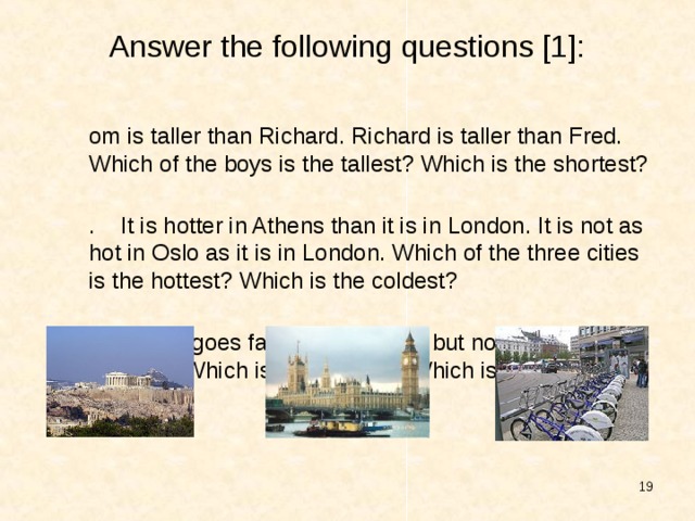 Answer the following questions [1]: Tom is taller than Richard. Richard is taller than Fred. Which of the boys is the tallest? Which is the shortest? 2. It is hotter in Athens than it is in London. It is not as hot in Oslo as it is in London. Which of the three cities is the hottest? Which is the coldest? 3. A train goes faster than a ship but not so fast as an airplane. Which is the fastest ? Which is the slowest?   