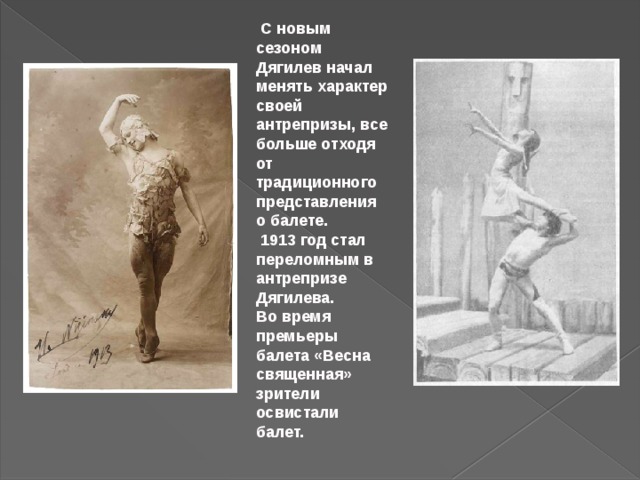  С новым сезоном Дягилев начал менять характер своей антрепризы, все больше отходя от традиционного представления о балете.  1913 год стал переломным в антрепризе Дягилева. Во время премьеры балета «Весна священная» зрители освистали балет. 