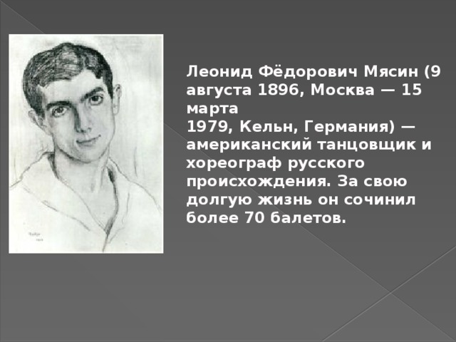 Леонид Фёдорович Мясин (9 августа 1896, Москва — 15 марта 1979, Кельн, Германия) —американский танцовщик и хореограф русского происхождения. За свою долгую жизнь он сочинил более 70 балетов.     