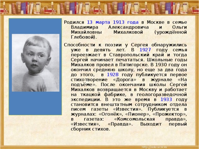 Родился 13 марта 1913 года в Москве в семье Владимира Александровича и Ольги Михайловны Михалковой (урождённой Глебовой). Способности к поэзии у Сергея обнаружились уже в девять лет. В 1927 году семья переезжает в Ставропольский край и тогда Сергей начинает печататься. Школьные годы Михалков провел в Пятигорске. В 1930 году он окончил среднюю школу, но еще за два года до этого,  в 1928 году публикуется первое стихотворение «Дорога» в журнале «На подъёме». После окончания школы Сергей Михалков возвращается в Москву и работает на ткацкой фабрике, в геологоразведочной экспедиции. В это же время в 1933 году становится внештатным сотрудником отдела писем газеты «Известия». Публикуется в журналах: «Огонёк», «Пионер», «Прожектор», в газетах: «Комсомольская правда», «Известия», «Правда». Выходит первый сборник стихов. 