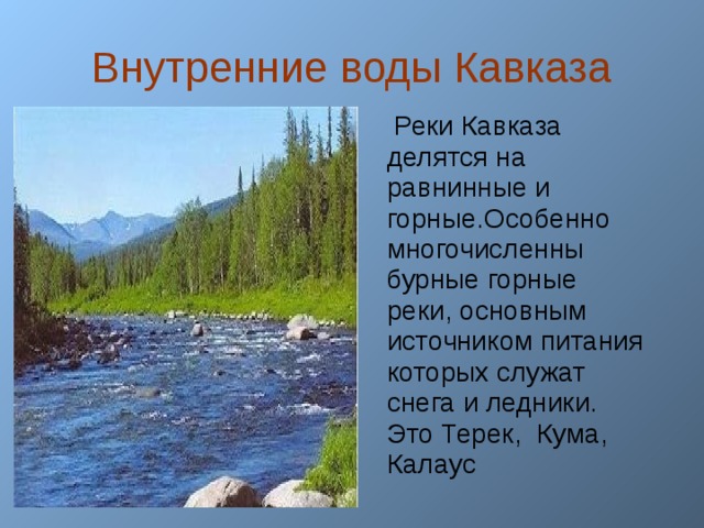 Внутренние воды Кавказа   Реки Кавказа делятся на равнинные и горные.Особенно многочисленны бурные горные реки, основным источником питания которых служат снега и ледники. Это Терек, Кума, Калаус  