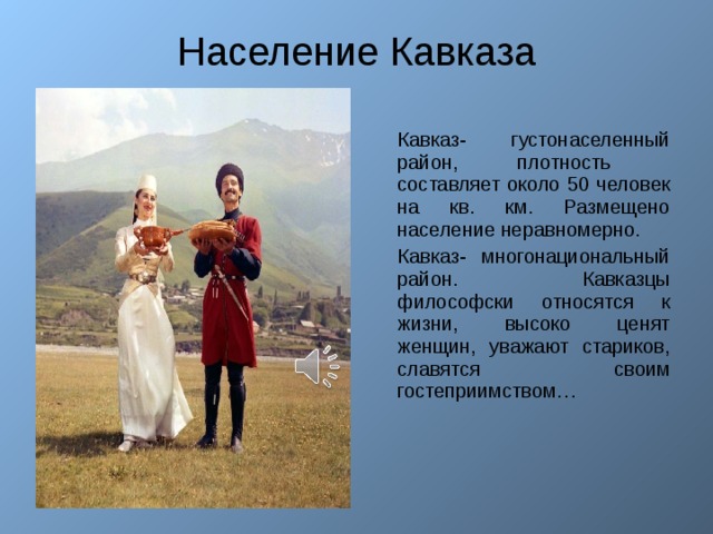Население Кавказа Кавказ- густонаселенный район, плотность составляет около 50 человек на кв. км. Размещено население неравномерно. Кавказ- многонациональный район. Кавказцы философски относятся к жизни, высоко ценят женщин, уважают стариков, славятся своим гостеприимством…  