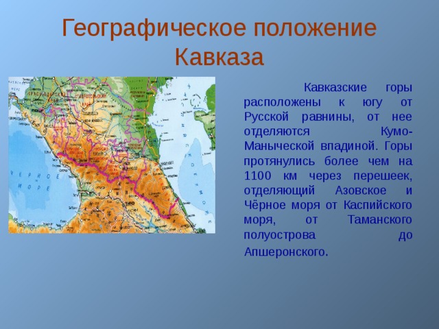 Географическое положение Кавказа  Кавказские горы расположены к югу от Русской равнины, от нее отделяются Кумо-Маныческой впадиной. Горы протянулись более чем на 1100 км через перешеек, отделяющий Азовское и Чёрное моря от Каспийского моря, от Таманского полуострова до Апшеронского .  