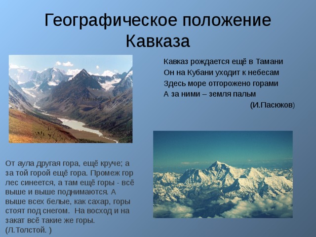 Географическое положение Кавказа Кавказ рождается ещё в Тамани Он на Кубани уходит к небесам Здесь море отгорожено горами А за ними – земля пальм  (И.Пасюков ) пленник») От аула другая гора, ещё круче; а за той горой ещё гора. Промеж гор лес синеется, а там ещё горы - всё выше и выше поднимаются. А выше всех белые, как сахар, горы стоят под снегом. На восход и на закат всё такие же горы. (Л.Толстой. ) 