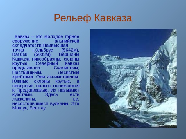 Рельеф Кавказа  Кавказ – это молодое горное сооружение альпийской складчатости.Наивысшая точка г.Эльбрус (5642м), Казбек (5033м). Вершины Кавказа пикообразны, склоны крутые. Северный Кавказ представлен Скалистым, Пастбищным, Лесистым хребтами. Они ассиметричны. Южные склоны крутые, а северные полого понижаются к Предкавказью. Их называют куэстами. Здесь есть лакколиты, т.е. несостоявшиеся вулканы. Это Машук, Бештау .  