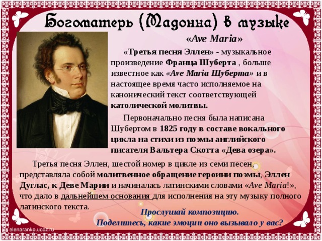 « Ave Maria » «Третья песня Эллен»  - музыкальное произведение  Франца Шуберта  , больше известное как «Ave Maria Шуберта» и в настоящее время часто исполняемое на канонический текст соответствующей католической молитвы.  Первоначально песня была написана Шубертом в  1825 году   в составе вокального цикла на стихи из поэмы английского писателя Вальтера Скотта «Дева озера». Третья песня Эллен, шестой номер в цикле из семи песен, представляла собой молитвенное обращение героини поэмы , Эллен Дуглас, к Деве Марии и начиналась латинскими словами « Ave Maria !», что дало в дальнейшем основания для исполнения на эту музыку полного латинского текста. Прослушай композицию. Поделитесь, какие эмоции оно вызывало у вас? 