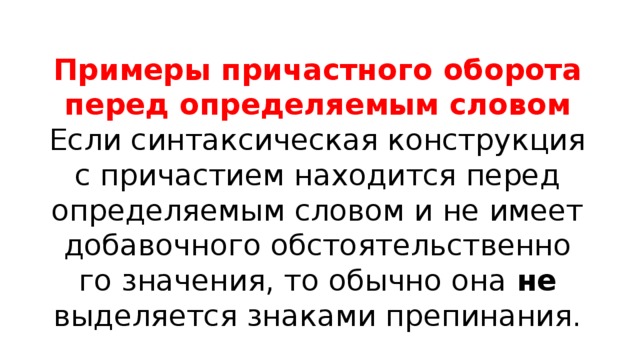 Примеры причастного оборота перед определяемым словом Если син­так­си­че­ская кон­струк­ция с при­ча­сти­ем нахо­дит­ся перед опре­де­ля­е­мым сло­вом и не име­ет доба­воч­но­го обсто­я­тель­ствен­но­го зна­че­ния, то обыч­но она не выде­ля­ет­ся зна­ка­ми пре­пи­на­ния. 