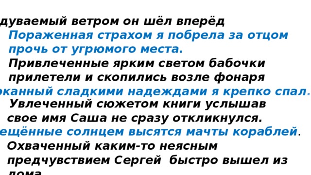 Обдуваемый ветром он шёл вперёд Пораженная страхом я побрела за отцом прочь от угрюмого места. Привлеченные ярким светом бабочки прилетели и скопились возле фонаря Убаюканный сладкими надеждами я крепко спал .  Увлеченный сюжетом книги услышав свое имя Саша не сразу откликнулся. Освещённые солнцем высятся мачты кораблей . Охваченный каким-то неясным предчувствием Сергей быстро вышел из дома 