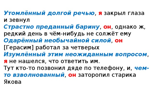 Утомлённый дол­гой речью , я закрыл гла­за и зев­нул Страстно пре­дан­ный бари­ну , он , одна­ко ж, ред­кий день в чём-нибудь не сол­жёт ему Одарённый необы­чай­ной силой , он [Герасим] рабо­тал за чет­ве­рых Изумлённый этим неожи­дан­ным вопро­сом , я не нашел­ся, что отве­тить им. Тут кто-то позво­нил дяде по теле­фо­ну, и, чем-то взвол­но­ван­ный , он зато­ро­пил cта­ри­ка Якова Увлечённые игрой , они не слы­ша­ли, как откры­лась дверь 