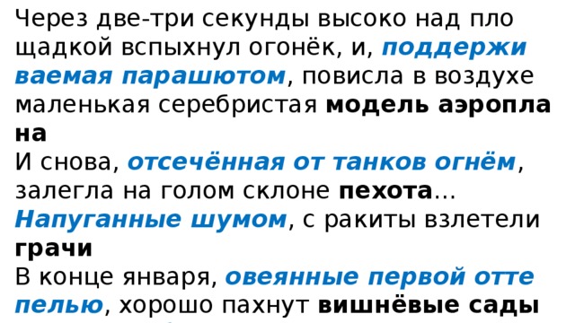 Через две-три секун­ды высо­ко над пло­щад­кой вспых­нул ого­нёк, и, под­дер­жи­ва­е­мая пара­шю­том , повисла в воз­ду­хе малень­кая сереб­ри­стая модель аэро­пла­на И сно­ва, отсе­чён­ная от тан­ков огнём , залег­ла на голом скло­не пехо­та … Напуганные шумом , с раки­ты взле­те­ли гра­чи  В кон­це янва­ря, ове­ян­ные пер­вой отте­пе­лью , хоро­шо пах­нут виш­нё­вые сады Битком наби­тый пти­чьим сви­стом , кипит и све­тит­ся лесок  