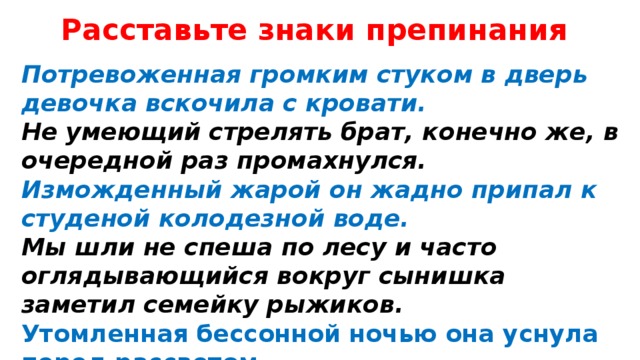 Расставьте знаки препинания Потревоженная громким стуком в дверь девочка вскочила с кровати. Не умеющий стрелять брат, конечно же, в очередной раз промахнулся. Изможденный жарой он жадно припал к студеной колодезной воде. Мы шли не спеша по лесу и часто оглядывающийся вокруг сынишка заметил семейку рыжиков. Утомленная бессонной ночью она уснула перед рассветом. 