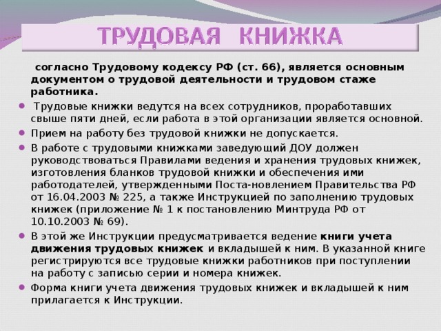  согласно Трудовому кодексу РФ (ст. 66), является основным документом о трудовой деятельности и трудовом стаже работника.    Трудовые книжки ведутся на всех сотрудников, проработавших свыше пяти дней, если работа в этой организации является основной. Прием на работу без трудовой книжки не допускается. В работе с трудовыми книжками заведующий ДОУ должен руководствоваться Правилами ведения и хранения трудовых книжек, изготовления бланков трудовой книжки и обеспечения ими работодателей, утвержденными Поста-новлением Правительства РФ от 16.04.2003 № 225, а также Инструкцией по заполнению трудовых книжек (приложение № 1 к постановлению Минтруда РФ от 10.10.2003 № 69). В этой же Инструкции предусматривается ведение книги учета движения трудовых книжек и вкладышей к ним. В указанной книге регистрируются все трудовые книжки работников при поступлении на работу с записью серии и номера книжек. Форма книги учета движения трудовых книжек и вкладышей к ним прилагается к Инструкции. 