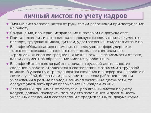 Личный листок заполняется от руки самим работником при поступлении на работу. Сокращения, прочерки, исправления и помарки не допускаются. При заполнении личного листка используются следующие документы: паспорт, трудовая книжка, диплом, удостоверения, свидетельства и пр. В графе «Образование» применяются следующие формулировки: «высшее», «незаконченное высшее», «среднее специальное», «среднее», «неполное среднее», «начальное» — в зависимости от того, какой документ об образовании имеется у работника. В графе «Выполняемая работа с начала трудовой деятельности» сведения о работе отражаются в соответствии с записями в трудовой книжке. В указанную графу вносятся сведения и о перерывах в работе в связи с учебой, болезнью и др. Кроме того, если работник в одном учреждении в разные периоды занимал различные должности, то следует указывать время пребывания на каждой из них. Заведующий, принимая от поступающего личный листок по учету кадров, должен проверить полноту его заполнения и правильность указанных сведений в соответствии с предъявленными документами. 