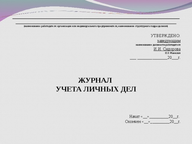 ______________________________________________________________________________ ___________________________________________________________________________ (наименование работодателя: организации или индивидуального предпринимателя, наименование структурного подразделения)   УТВЕРЖДЕНО: заведующим наименование должности работодателя И.И. Сидорова И.О.Фамилия ___ ______________20___г.     ЖУРНАЛ УЧЕТА ЛИЧНЫХ ДЕЛ    Начат «__»_________20__г.  Окончен «__»_________20__г.   