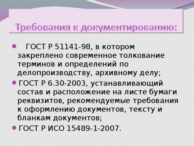  ГОСТ Р 51141-98, в котором закреплено современное толкование терминов и определений по делопроизводству, архивному делу; ГОСТ Р 6.30-2003, устанавливающий состав и расположение на листе бумаги реквизитов, рекомендуемые требования к оформлению документов, тексту и бланкам документов; ГОСТ Р ИСО 15489-1-2007.  ГОСТ Р 51141-98, в котором закреплено современное толкование терминов и определений по делопроизводству, архивному делу; ГОСТ Р 6.30-2003, устанавливающий состав и расположение на листе бумаги реквизитов, рекомендуемые требования к оформлению документов, тексту и бланкам документов; ГОСТ Р ИСО 15489-1-2007. 