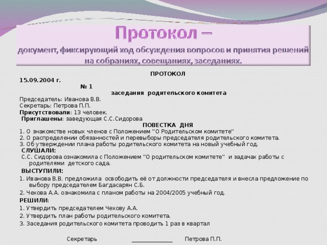 ПРОТОКОЛ 15.09.2004 г. № 1  заседания родительского комитета Председатель: Иванова В.В. Секретарь: Петрова П.П. Присутствовали : 13 человек.  Приглашены : заведующая С.С.Сидорова ПОВЕСТКА ДНЯ 1. О знакомстве новых членов с Положением ''О Родительском комитете'' 2. О распределении обязанностей и перевыборы председателя родительского комитета. 3. Об утверждении плана работы родительского комитета на новый учебный год.  СЛУШАЛИ:  С.С. Сидорова ознакомила с Положением ''О родительском комитете'' и задачах работы с родителями детского сада.  ВЫСТУПИЛИ: 1. Иванова В.В. предложила освободить её от должности председателя и внесла предложение по выбору председателем Багдасарян С.Б. 2. Чехова А.А. ознакомила с планом работы на 2004/2005 учебный год. РЕШИЛИ : 1. Утвердить председателем Чехову А.А. 2. Утвердить план работы родительского комитета. 3. Заседания родительского комитета проводить 1 раз в квартал      Секретарь _______________ Петрова П.П. 