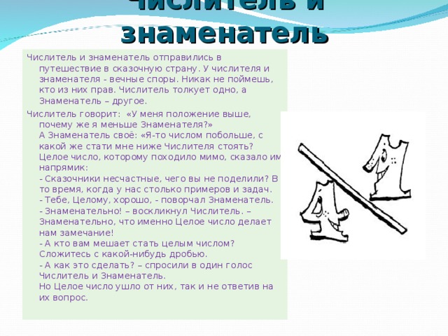 Числитель и знаменатель Числитель и знаменатель отправились в путешествие в сказочную страну. У числителя и знаменателя - вечные споры. Никак не поймешь, кто из них прав. Числитель толкует одно, а Знаменатель – другое. Числитель говорит:  «У меня положение выше, почему же я меньше Знаменателя?»   А Знаменатель своё: «Я-то числом побольше, с какой же стати мне ниже Числителя стоять?   Целое число, которому походило мимо, сказало им напрямик:   - Сказочники несчастные, чего вы не поделили? В то время, когда у нас столько примеров и задач.   - Тебе, Целому, хорошо, - поворчал Знаменатель.   - Знаменательно! – воскликнул Числитель. – Знаменательно, что именно Целое число делает нам замечание!   - А кто вам мешает стать целым числом? Сложитесь с какой-нибудь дробью.   - А как это сделать? – спросили в один голос Числитель и Знаменатель.   Но Целое число ушло от них, так и не ответив на их вопрос.    